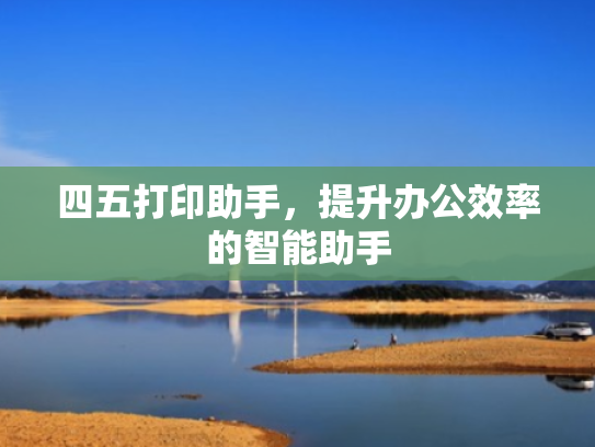 四五打印助手,提升办公效率的智能助手 四五打印助手,提升办公效率的智能助手