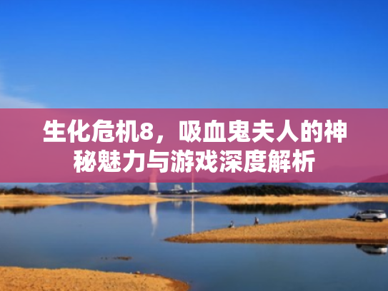 生化危机8,吸血鬼夫人的神秘魅力与游戏深度解析 生化危机8,吸血鬼夫人的神秘魅力与游戏深度解析