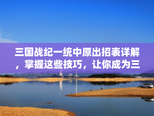 三国战纪一统中原出招表详解,掌握这些技巧,让你成为三国战场的霸主
