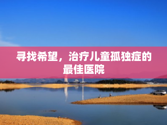 寻找希望,治疗儿童孤独症的最佳医院