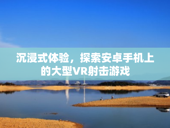 沉浸式体验,探索安卓手机上的大型VR射击游戏