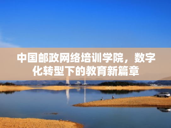 中国邮政网络培训学院,数字化转型下的教育新篇章