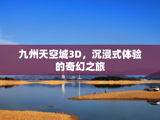 九州天空城3D,沉浸式体验的奇幻之旅