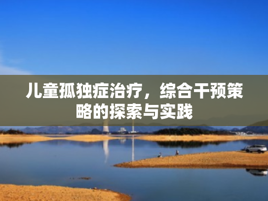 儿童孤独症治疗,综合干预策略的探索与实践