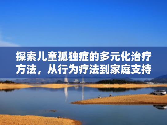 探索儿童孤独症的多元化治疗方法,从行为疗法到家庭支持