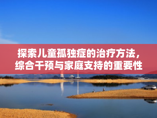 探索儿童孤独症的治疗方法,综合干预与家庭支持的重要性