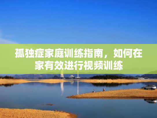 孤独症家庭训练指南,如何在家有效进行视频训练