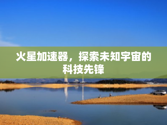 火星加速器,探索未知宇宙的科技先锋