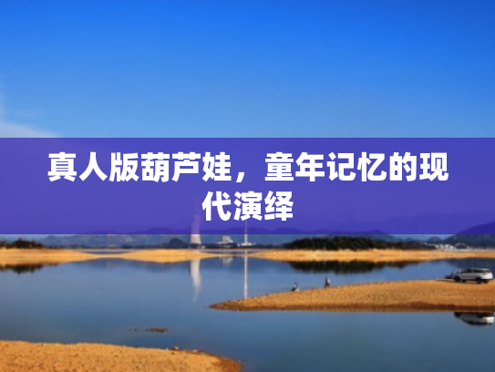 真人版葫芦娃,童年记忆的现代演绎