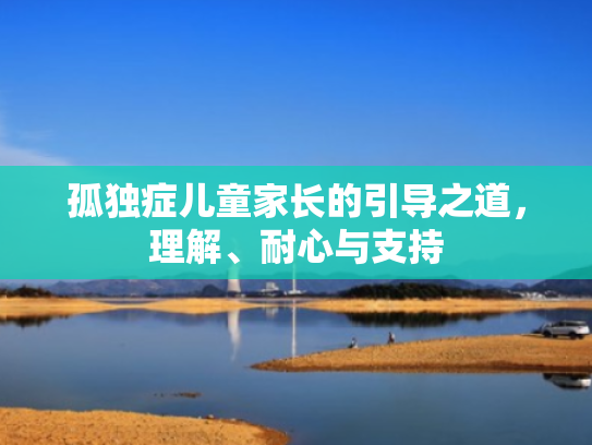 孤独症儿童家长的引导之道,理解、耐心与支持 孤独症儿童家长的引导之道,理解、耐心与支持