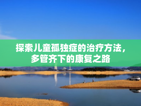 探索儿童孤独症的治疗方法,多管齐下的康复之路 探索儿童孤独症的治疗方法,多管齐下的康复之路