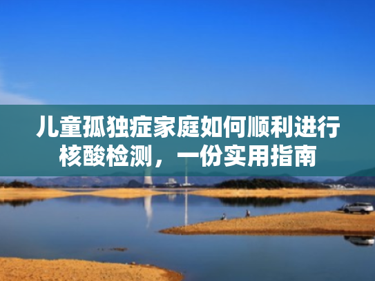 儿童孤独症家庭如何顺利进行核酸检测,一份实用指南
