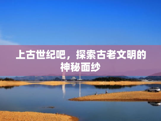 上古世纪吧，探索古老文明的神秘面纱