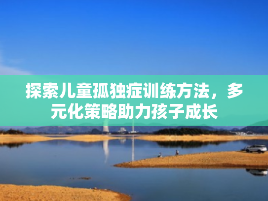 探索儿童孤独症训练方法,多元化策略助力孩子成长