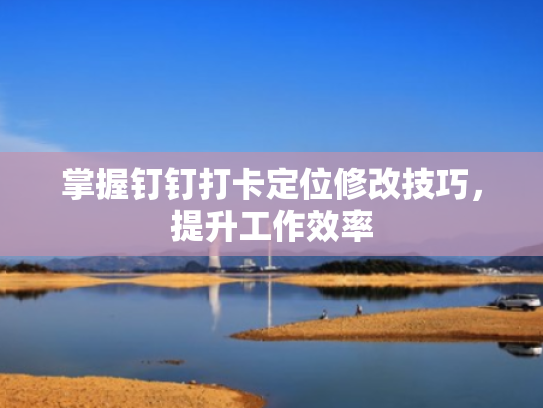 掌握钉钉打卡定位修改技巧,提升工作效率
