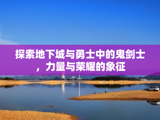 探索地下城与勇士中的鬼剑士,力量与荣耀的象征 探索地下城与勇士中的鬼剑士,力量与荣耀的象征